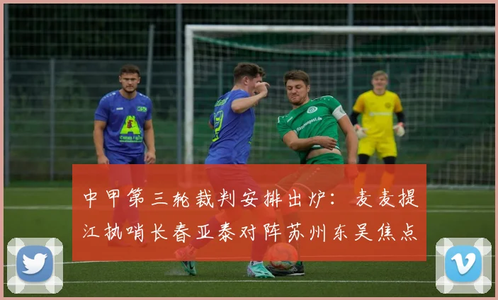 中甲第三轮裁判安排出炉：麦麦提江执哨长春亚泰对阵苏州东吴焦点战