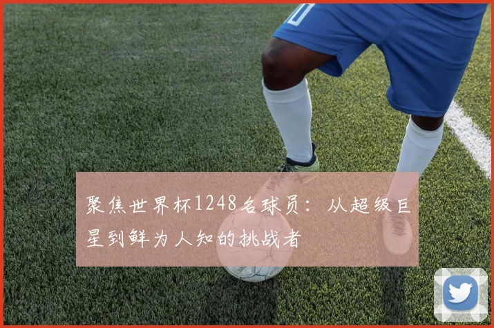 聚焦世界杯1248名球员:从超级巨星到鲜为人知的挑战者