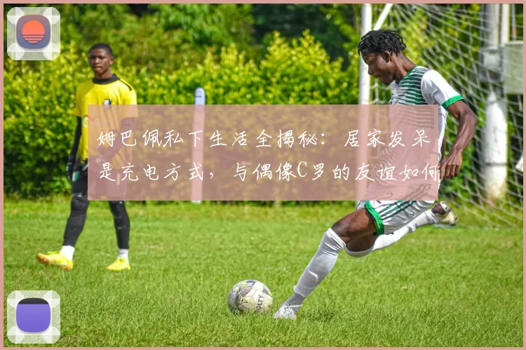 姆巴佩私下生活全揭秘：居家发呆是充电方式，与偶像C罗的友谊如何影响他