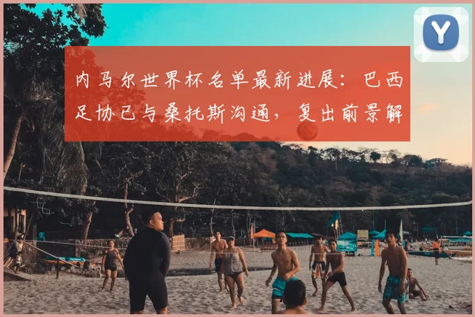 内马尔世界杯名单最新进展：巴西足协已与桑托斯沟通，复出前景解析