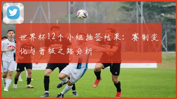 世界杯12个小组抽签结果：赛制变化与晋级之路分析