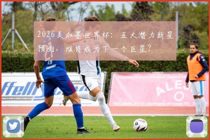 2026美加墨世界杯：五大潜力新星预测，谁将成为下一个巨星？