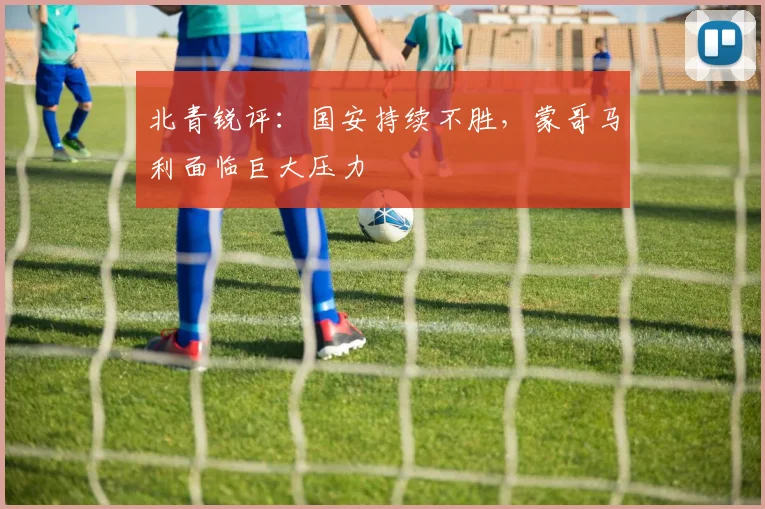 北青锐评：国安持续不胜，蒙哥马利面临巨大压力