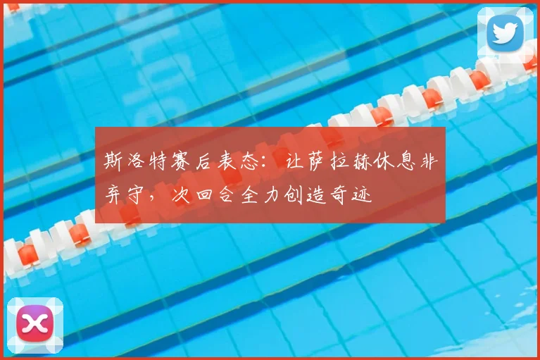 斯洛特赛后表态：让萨拉赫休息非弃守，次回合全力创造奇迹