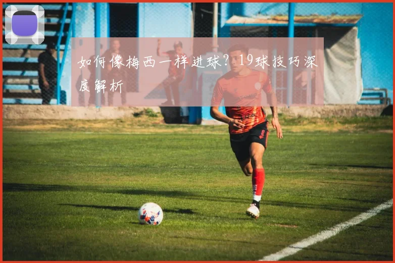 如何像梅西一样进球？19球技巧深度解析