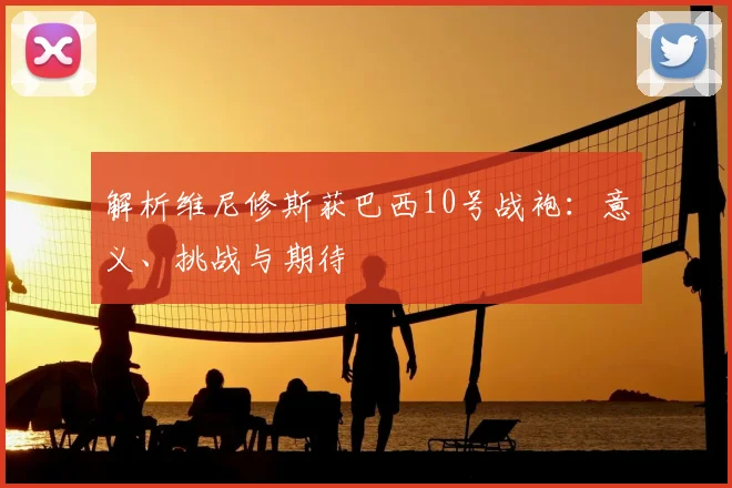 解析维尼修斯获巴西10号战袍：意义、挑战与期待