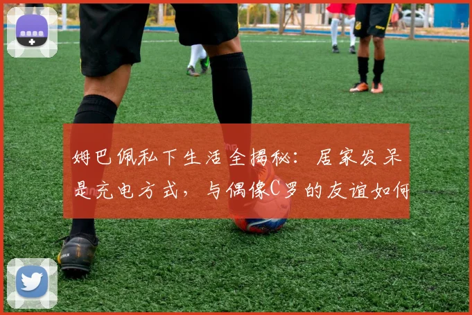 姆巴佩私下生活全揭秘：居家发呆是充电方式，与偶像C罗的友谊如何影响他