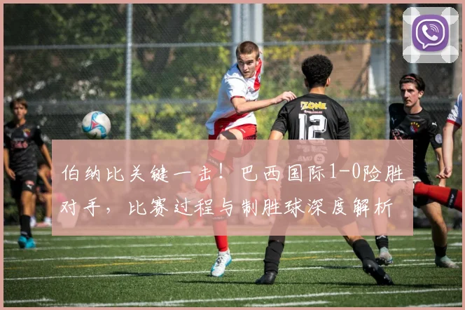 伯纳比关键一击！巴西国际1-0险胜对手，比赛过程与制胜球深度解析
